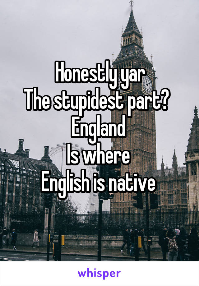 Honestly yar
The stupidest part?  
England 
Is where 
English is native 
