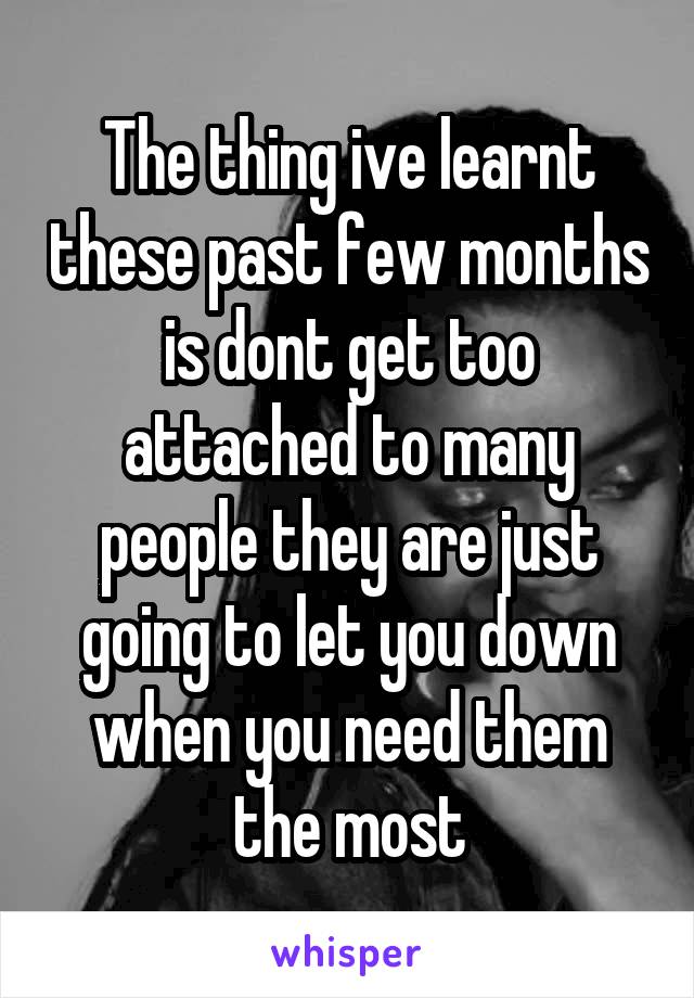 The thing ive learnt these past few months is dont get too attached to many people they are just going to let you down when you need them the most