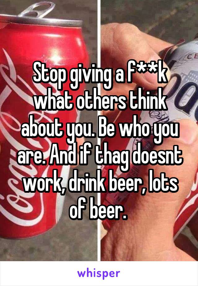 Stop giving a f**k what others think about you. Be who you are. And if thag doesnt work, drink beer, lots of beer. 