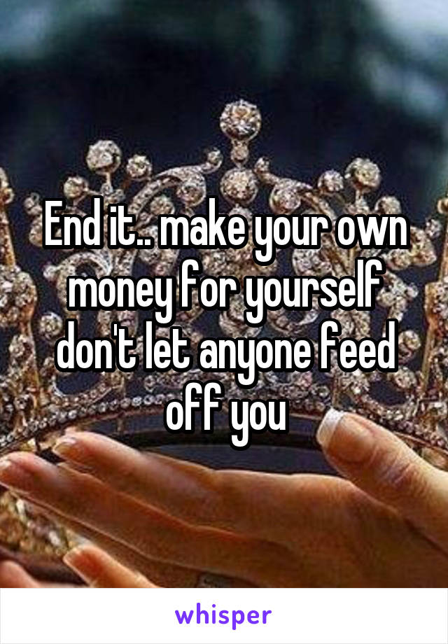 End it.. make your own money for yourself don't let anyone feed off you