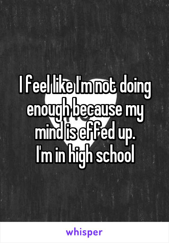 I feel like I'm not doing enough because my mind is effed up.
I'm in high school