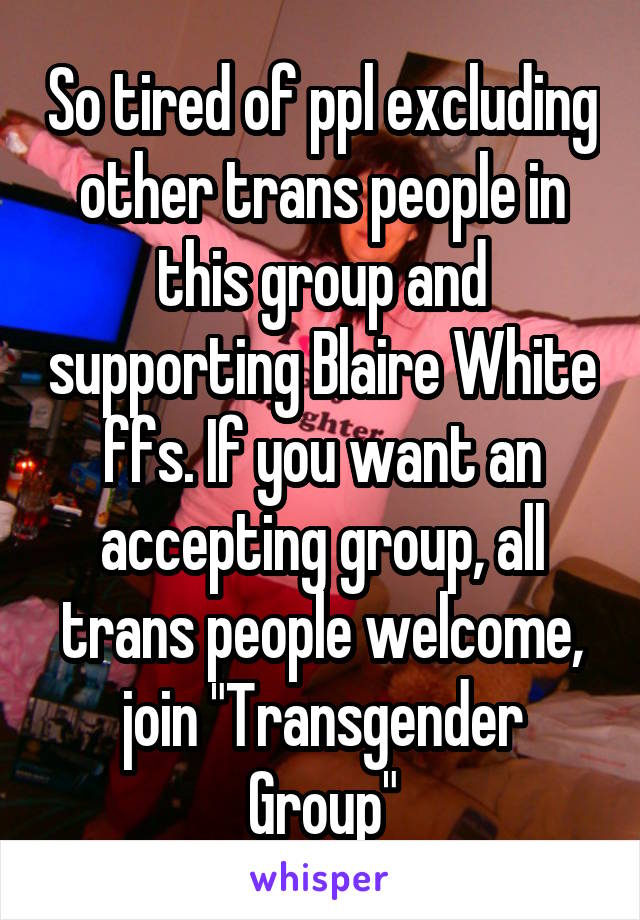 So tired of ppl excluding other trans people in this group and supporting Blaire White ffs. If you want an accepting group, all trans people welcome, join "Transgender Group"