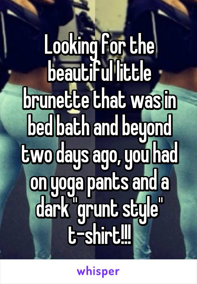 Looking for the beautiful little brunette that was in bed bath and beyond two days ago, you had on yoga pants and a dark "grunt style" t-shirt!!!