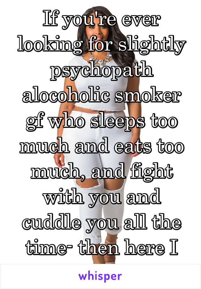 If you're ever looking for slightly psychopath alocoholic smoker gf who sleeps too much and eats too much, and fight with you and cuddle you all the time- then here I am! 