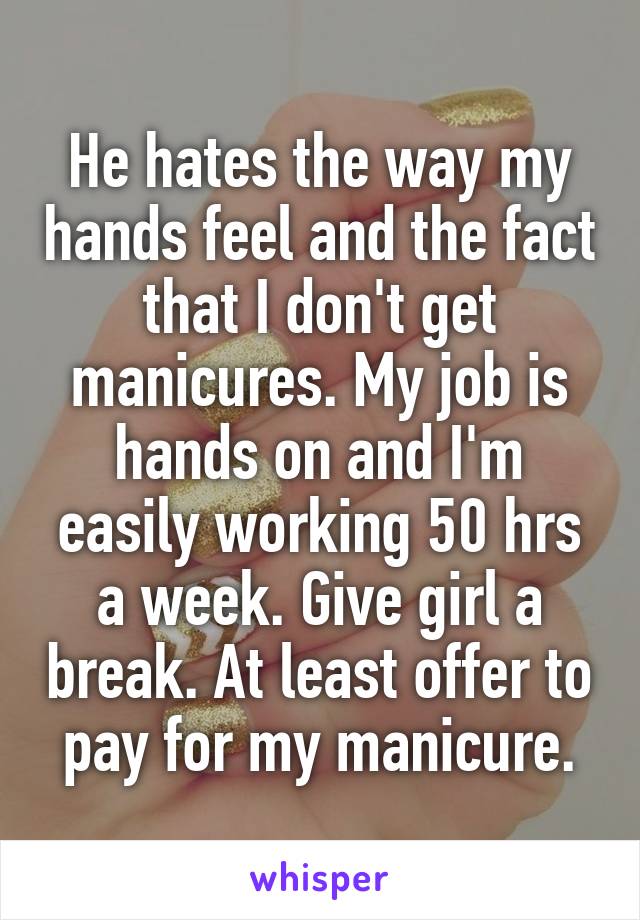 He hates the way my hands feel and the fact that I don't get manicures. My job is hands on and I'm easily working 50 hrs a week. Give girl a break. At least offer to pay for my manicure.