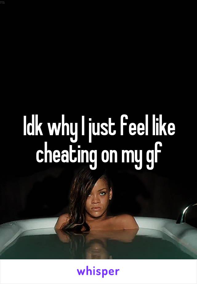 Idk why I just feel like cheating on my gf