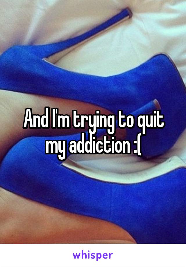 And I'm trying to quit my addiction :(