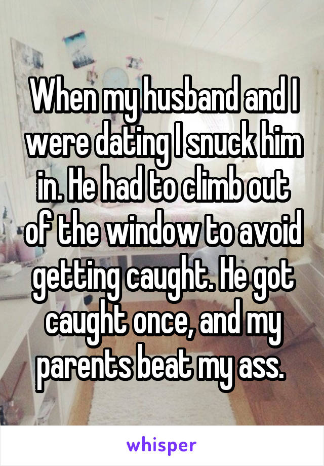 When my husband and I were dating I snuck him in. He had to climb out of the window to avoid getting caught. He got caught once, and my parents beat my ass. 