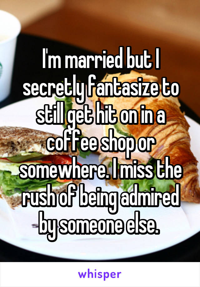 I'm married but I secretly fantasize to still get hit on in a coffee shop or somewhere. I miss the rush of being admired by someone else. 