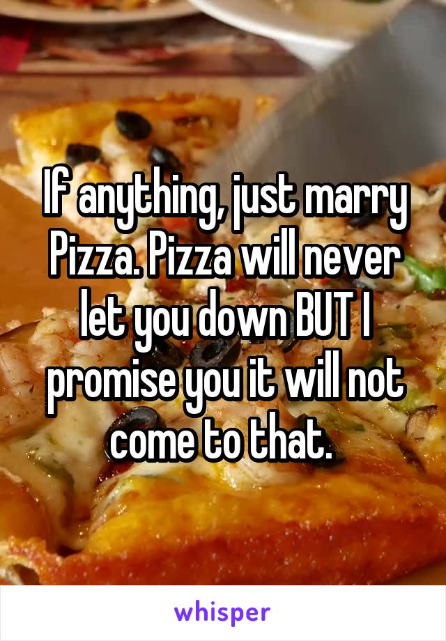 If anything, just marry Pizza. Pizza will never let you down BUT I promise you it will not come to that. 