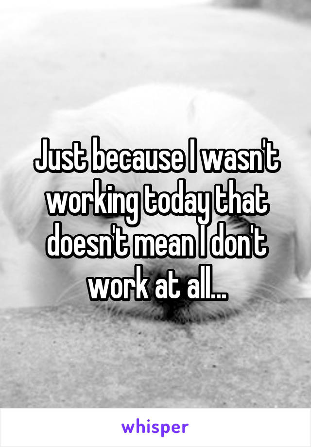 Just because I wasn't working today that doesn't mean I don't work at all...