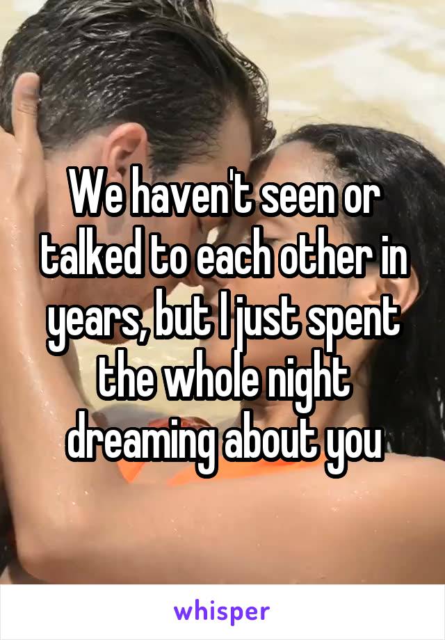 We haven't seen or talked to each other in years, but I just spent the whole night dreaming about you