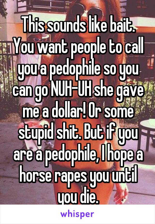 This sounds like bait. You want people to call you a pedophile so you can go NUH-UH she gave me a dollar! Or some stupid shit. But if you are a pedophile, I hope a horse rapes you until you die.