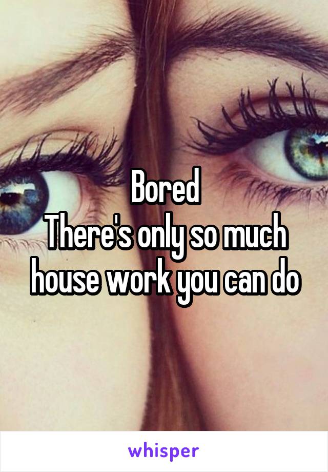Bored
There's only so much house work you can do