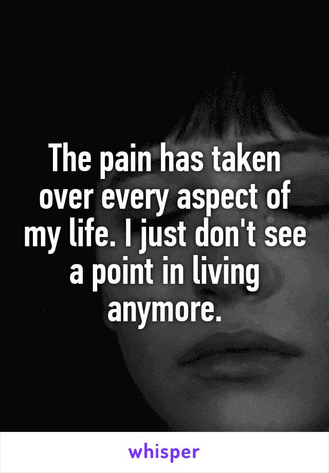 The pain has taken over every aspect of my life. I just don't see a point in living anymore.