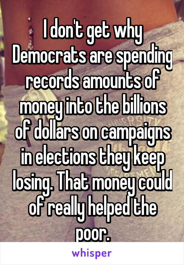 I don't get why Democrats are spending records amounts of money into the billions of dollars on campaigns in elections they keep losing. That money could of really helped the poor.