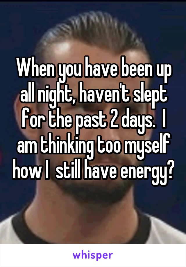 When you have been up all night, haven't slept for the past 2 days.  I am thinking too myself how I  still have energy? 