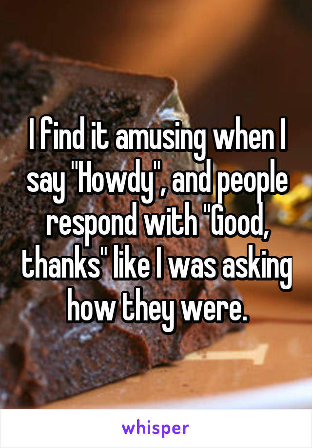 I find it amusing when I say "Howdy", and people respond with "Good, thanks" like I was asking how they were.