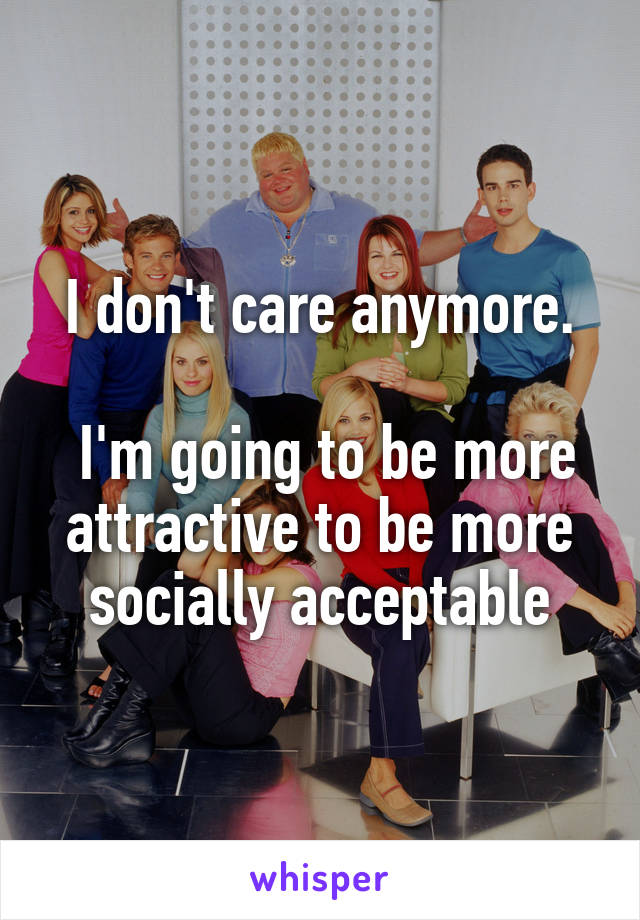 I don't care anymore.

 I'm going to be more attractive to be more socially acceptable