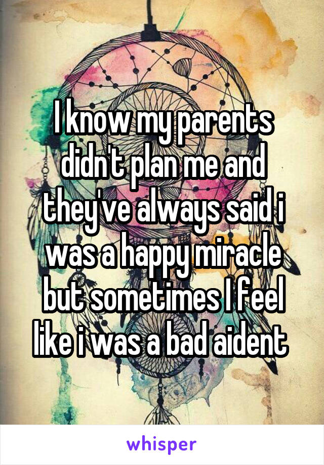 I know my parents didn't plan me and they've always said i was a happy miracle but sometimes I feel like i was a bad aident 