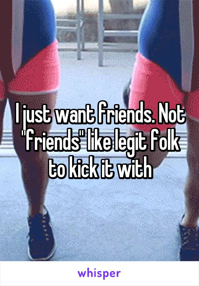 I just want friends. Not "friends" like legit folk to kick it with