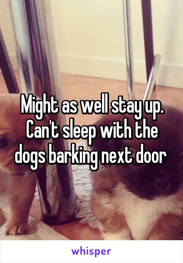 Might as well stay up. Can't sleep with the dogs barking next door 