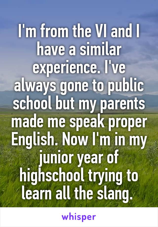I'm from the VI and I have a similar experience. I've always gone to public school but my parents made me speak proper English. Now I'm in my junior year of highschool trying to learn all the slang. 