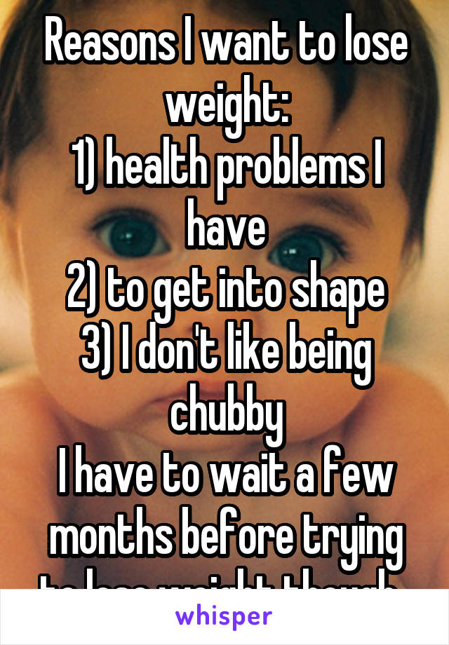 Reasons I want to lose weight:
1) health problems I have
2) to get into shape
3) I don't like being chubby
I have to wait a few months before trying to lose weight though. 