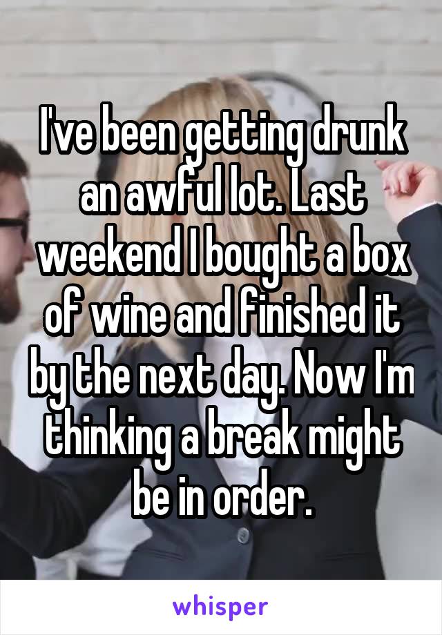 I've been getting drunk an awful lot. Last weekend I bought a box of wine and finished it by the next day. Now I'm thinking a break might be in order.