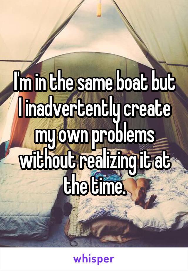 I'm in the same boat but I inadvertently create my own problems without realizing it at the time.
