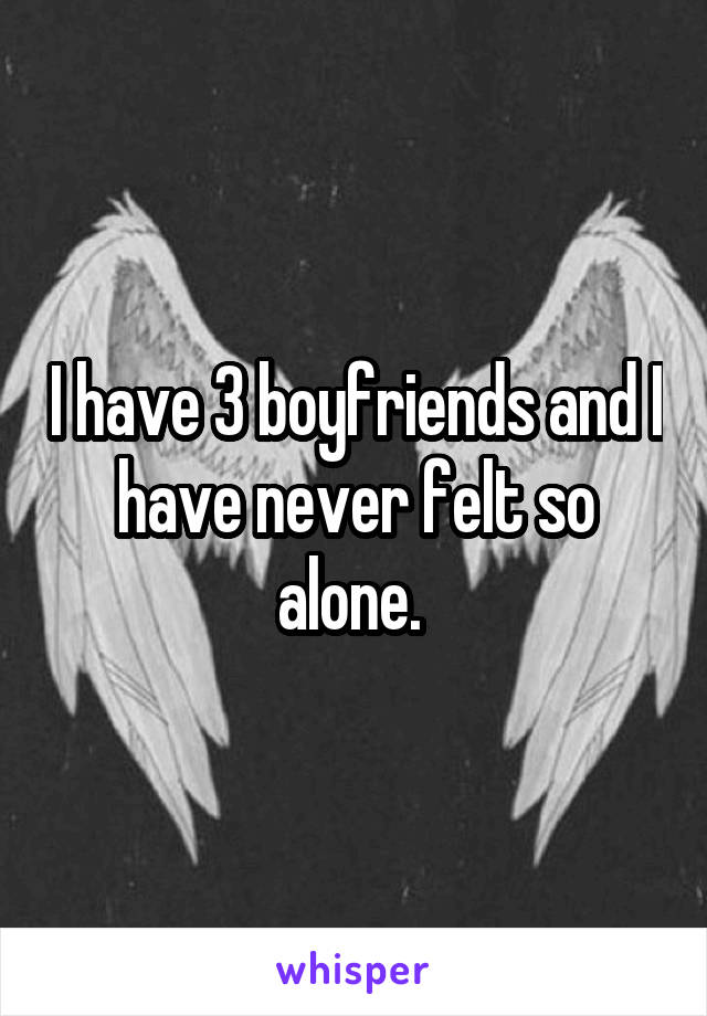I have 3 boyfriends and I have never felt so alone. 