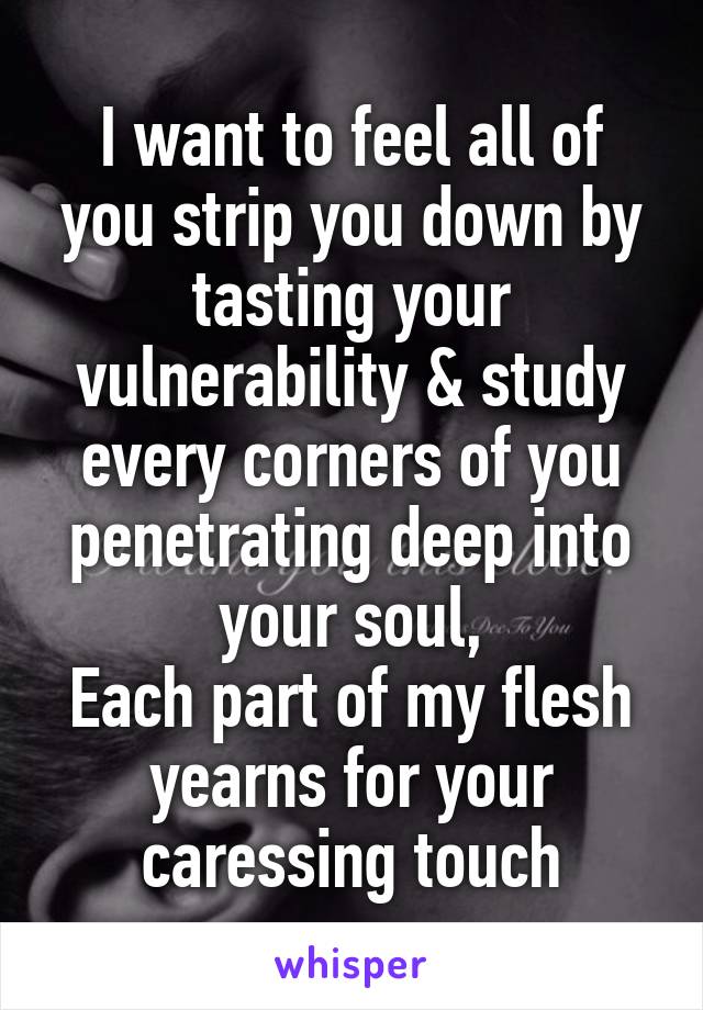 I want to feel all of you strip you down by tasting your vulnerability & study every corners of you penetrating deep into your soul,
Each part of my flesh yearns for your caressing touch