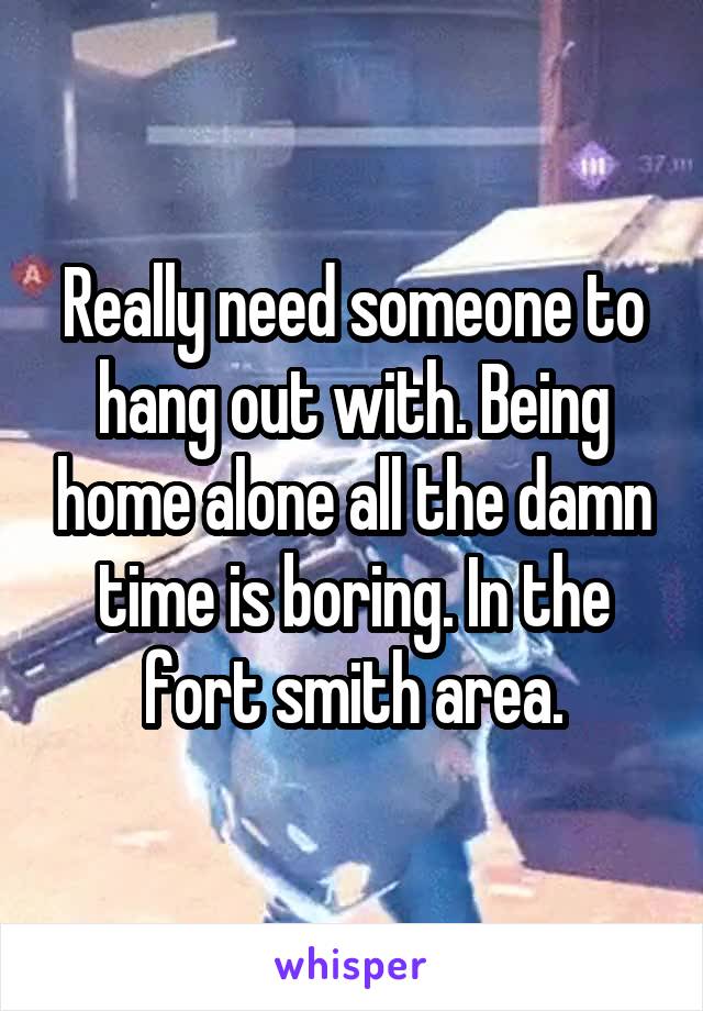 Really need someone to hang out with. Being home alone all the damn time is boring. In the fort smith area.