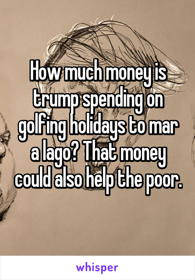 How much money is trump spending on golfing holidays to mar a lago? That money could also help the poor. 