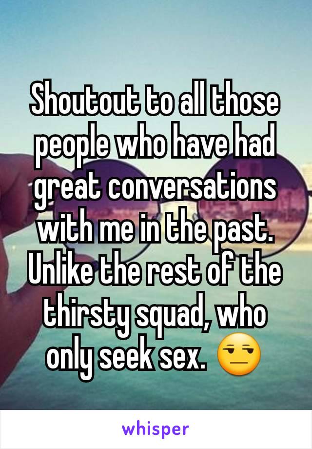 Shoutout to all those people who have had great conversations with me in the past. Unlike the rest of the thirsty squad, who only seek sex. 😒