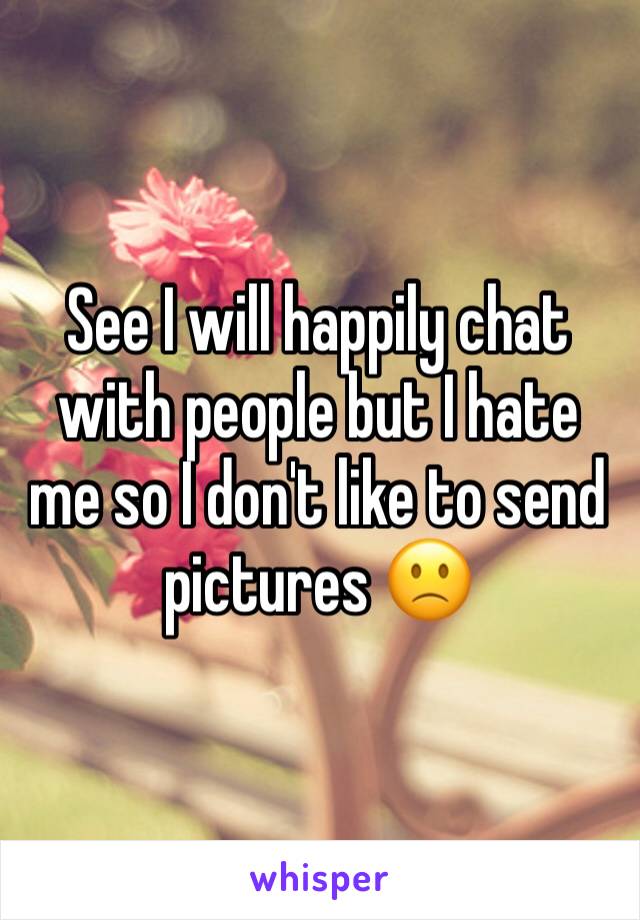 See I will happily chat with people but I hate me so I don't like to send pictures 🙁