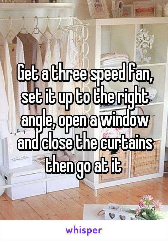 Get a three speed fan, set it up to the right angle, open a window and close the curtains then go at it 