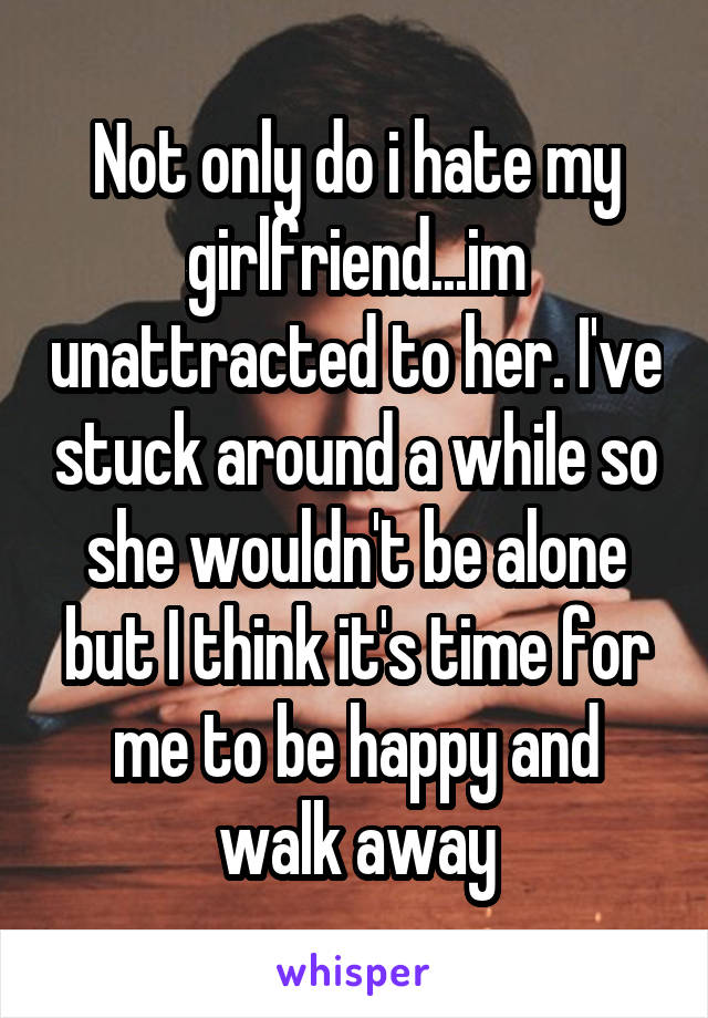 Not only do i hate my girlfriend...im unattracted to her. I've stuck around a while so she wouldn't be alone but I think it's time for me to be happy and walk away
