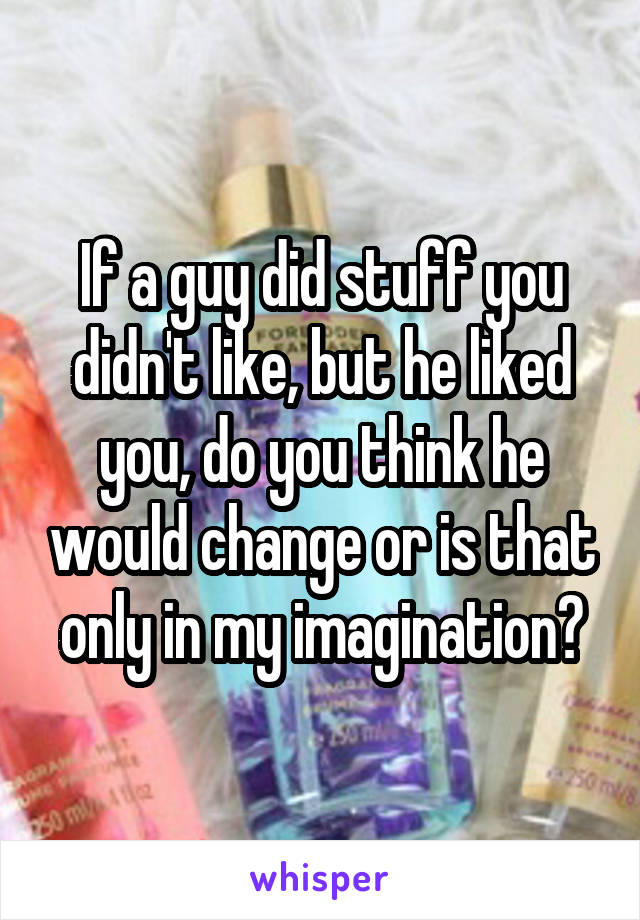 If a guy did stuff you didn't like, but he liked you, do you think he would change or is that only in my imagination?