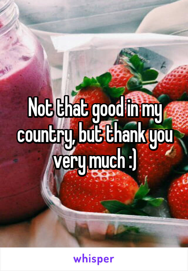 Not that good in my country, but thank you very much :)