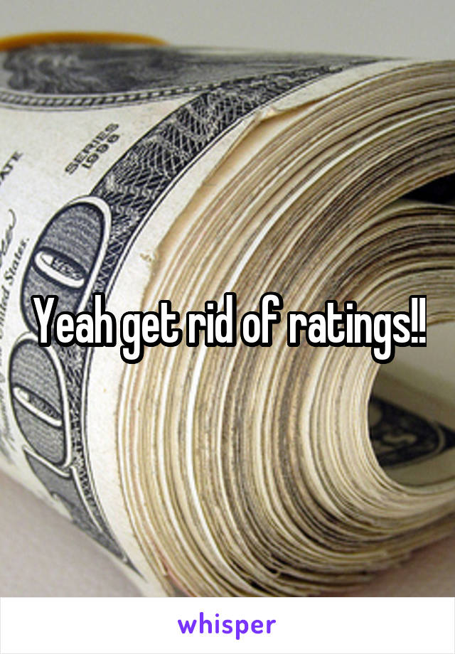 Yeah get rid of ratings!!