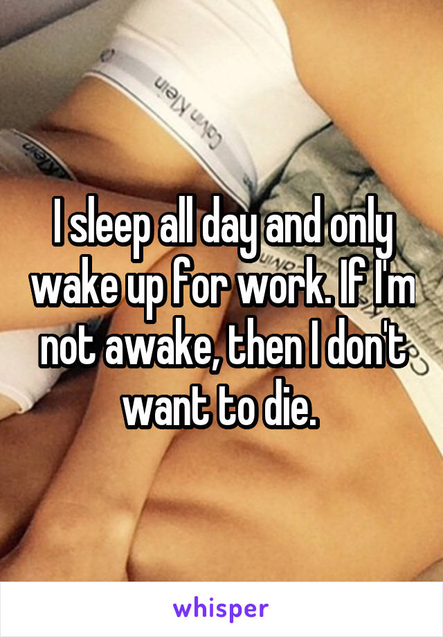 I sleep all day and only wake up for work. If I'm not awake, then I don't want to die. 