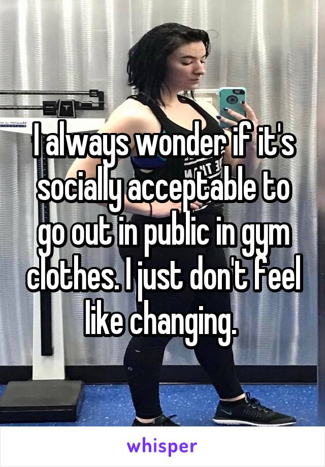 I always wonder if it's socially acceptable to go out in public in gym clothes. I just don't feel like changing. 