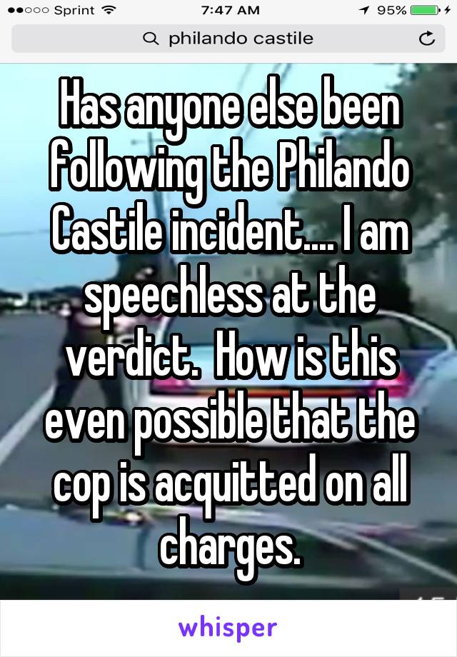 Has anyone else been following the Philando Castile incident.... I am speechless at the verdict.  How is this even possible that the cop is acquitted on all charges.