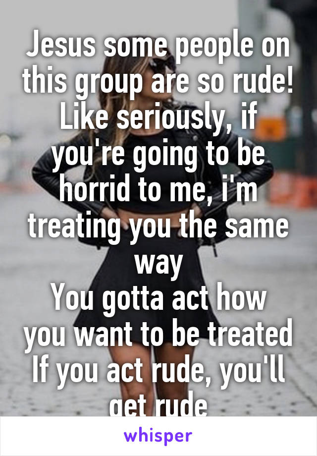 Jesus some people on this group are so rude!
Like seriously, if you're going to be horrid to me, i'm treating you the same way
You gotta act how you want to be treated
If you act rude, you'll get rude