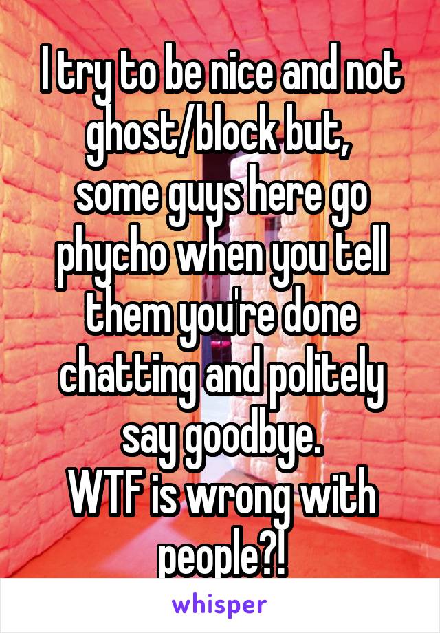  I try to be nice and not ghost/block but, 
some guys here go phycho when you tell them you're done chatting and politely say goodbye.
WTF is wrong with people?!
