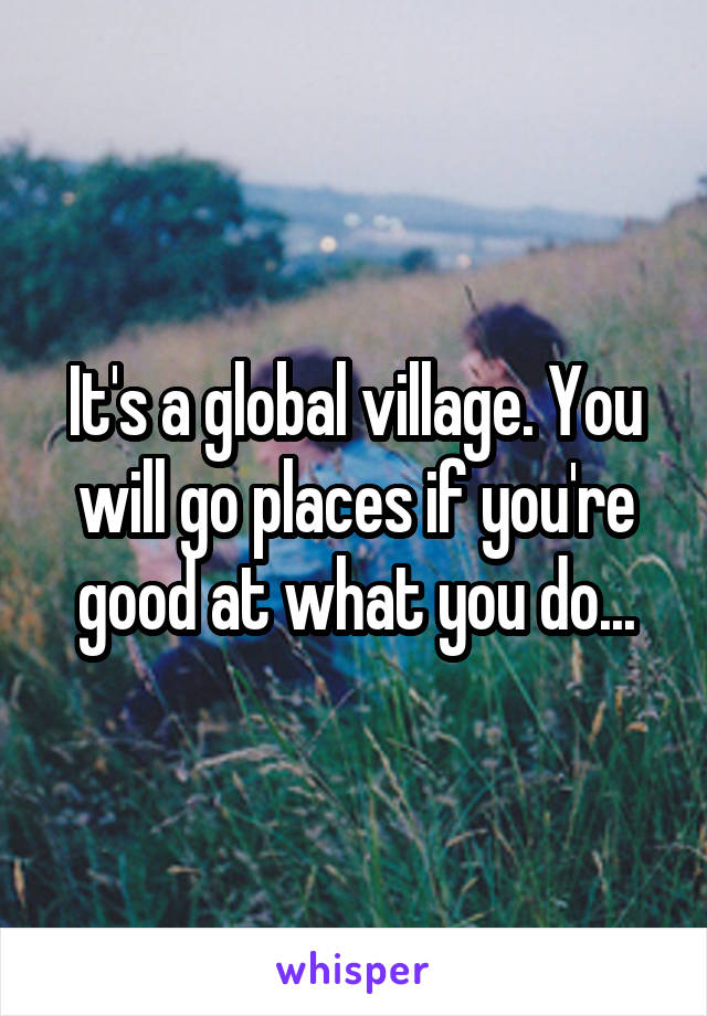 It's a global village. You will go places if you're good at what you do...
