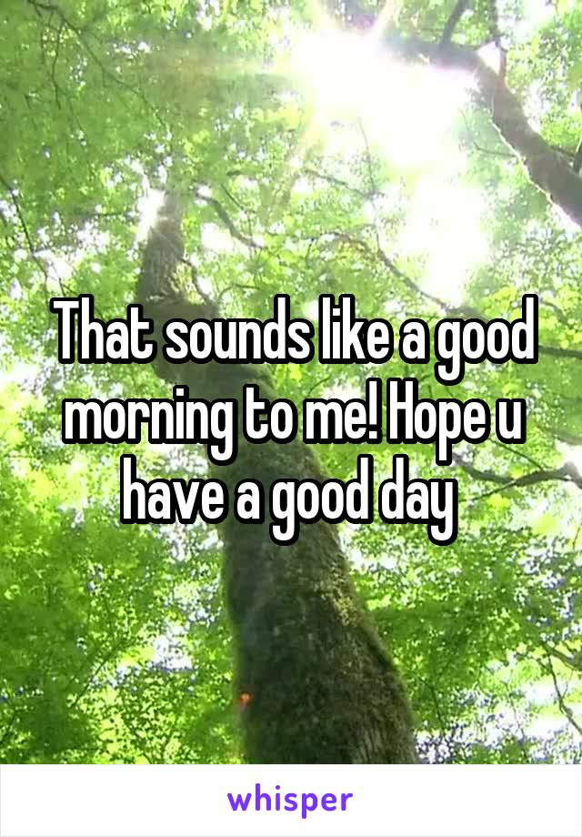 That sounds like a good morning to me! Hope u have a good day 