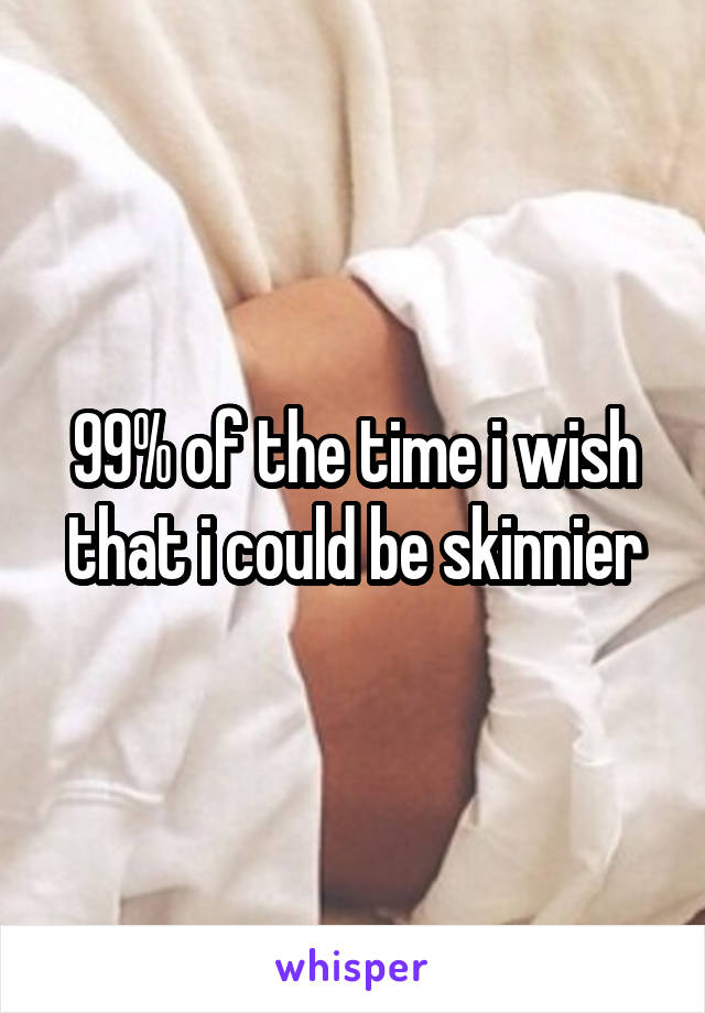 99% of the time i wish that i could be skinnier