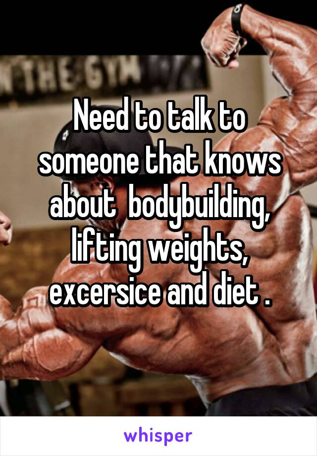 Need to talk to someone that knows about  bodybuilding, lifting weights, excersice and diet .
